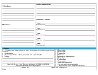 Datas Comemorativas ____________________________________________________________
Culminância                                       _______________________________________________________________________________
___________________________________________       _______________________________________________________________________________
___________________________________________       _______________________________________________________________________________
___________________________________________       _______________________________________________________________________________
___________________________________________       _______________________________________________________________________________
___________________________________________       _______________________________________________________________________________
___________________________________________       _______________________________________________________________________________
___________________________________________
___________________________________________       Hora Cívica Semanal

                                                  Tema: _________________________________________________________________________
Observações                                       Responsável: ___________________________________________________________________
___________________________________________
___________________________________________       Tema: _________________________________________________________________________
___________________________________________       Responsável: ___________________________________________________________________
___________________________________________
___________________________________________       Tema: _________________________________________________________________________
___________________________________________       Responsável: ___________________________________________________________________
___________________________________________
___________________________________________       Tema: _________________________________________________________________________
___________________________________________       Responsável: ___________________________________________________________________
___________________________________________
___________________________________________       Tema: _________________________________________________________________________
___________________________________________       Responsável: ___________________________________________________________________

Avaliação:
(   ) Registro das falas dos alunos sobre o que aprenderam sobre determinado   (   ) Observação
conteúdo.                                                                      (   ) Participação
( ) Colaboração                                                                (   ) Freqüência
( ) Auto expressão dos saberes, de acordo com sua maturação.                   (   ) Interesse
( ) Outros                                                                     (   ) Assimilação dos conteúdos
___________________________________________________________________            (   ) Empenho
___________________________________________________________________            (   ) Organização
___________________________________________________________________            (    ) Progressão
___________________________________________________________________            (    ) Perguntas e respostas
       Autoria de Simone Helen Drumond Ischkanian 8813-9525/8808-2372          (    ) Co-autoria infantil das atividades
                     http://simonehelendrumond.blogspot.com                    (    ) Procedimento coeso infantil das atividades
                           Professor (a):                               Gestor (a) / Pedagogo (a):
Data:    /     /
 