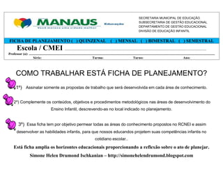SECRETARIA MUNICIPAL DE EDUCAÇÃO
                                                                                                                                                    SUBSECRETARIA DE GESTÃO EDUCACIONAL
                                                                                                                                                    DEPARTAMENTO DE GESTÃO EDUCACIONAL
                                                                                                                                                    DIVISÃO DE EDUCAÇÃO INFANTIL


FICHA DE PLANEJAMENTO ( ) QUINZENAL ( ) MENSAL ( ) BIMESTRAL ( ) SEMESTRAL
         Escola / CMEI ................................................................................................................................................
Professor (a): ............................................................................................................................................................................................................................
                    Série:                                                                Turma:                                          Turno:                                                     Ano:



        COMO TRABALHAR ESTÁ FICHA DE PLANEJAMENTO?
        1º) Assinalar somente as propostas de trabalho que será desenvolvida em cada área de conhecimento.


      2º) Complemente os conteúdos, objetivos e procedimentos metodológicos nas áreas de desenvolvimento do
                                                Ensino Infantil, descrevendo-as no local indicado no planejamento.


           3º) Essa ficha tem por objetivo permear todas as áreas do conhecimento propostos no RCNEI e assim
         desenvolver as habilidades infantis, para que nossos educandos projetem suas competências infantis no
                                                                                                  cotidiano escolar..

     Está ficha amplia os horizontes educacionais proporcionando a reflexão sobre o ato de planejar.
                        Simone Helen Drumond Ischkanian – http://simonehelendrumond.blogspot.com
 