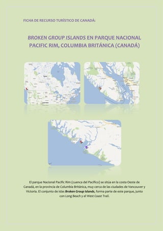 FICHA DE RECURSO TURÍSTICO DE CANADÁ:



   BROKEN GROUP ISLANDS EN PARQUE NACIONAL
   PACIFIC RIM, COLUMBIA BRITÁNICA (CANADÁ)




   El parque Nacional Pacific Rim (cuenca del Pacífico) se sitúa en la costa Oeste de
Canadá, en la provincia de Columbia Británica, muy cerca de las ciudades de Vancouver y
 Victoria. El conjunto de islas Broken Group Islands, forma parte de este parque, junto
                           con Long Beach y el West Coast Trail.
 