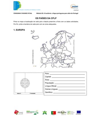 019/FM.0

CIDADANIA E MUNDO ATUAL         Módulo B5: A lusofonia: a língua portuguesa para além de Portugal


                               OS PAÍSES DA CPLP
Pinta no mapa a localização de cada país e depois preenche a ficha com os dados solicitados.
Por fim, pinta a bandeira de cada país com as cores adequadas.


1. EUROPA




                                             País: ___________________________________
                                             Capital: _________________________________
                                             Área: ___________________________________
                                             População: ______________________________
                                             Língua Oficial: ____________________________
                                             Outras Línguas: ___________________________
                                             Gentílico: ________________________________
 