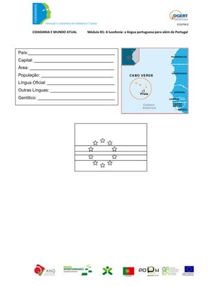 019/FM.0

      CIDADANIA E MUNDO ATUAL   Módulo B5: A lusofonia: a língua portuguesa para além de Portugal




País:____________________________________
Capital: _________________________________
Área: ___________________________________
População: ______________________________
Língua Oficial: ____________________________
Outras Línguas: ___________________________
Gentílico: ________________________________
 
