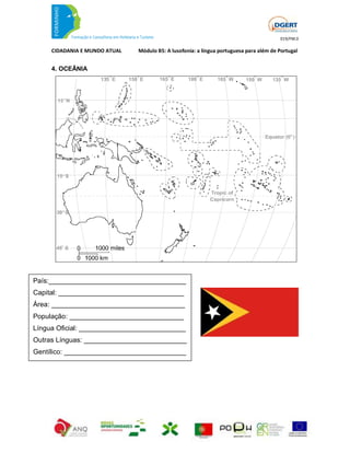 019/FM.0

     CIDADANIA E MUNDO ATUAL   Módulo B5: A lusofonia: a língua portuguesa para além de Portugal


     4. OCEÂNIA




País:____________________________________
Capital: _________________________________
Área: ___________________________________
População: ______________________________
Língua Oficial: ____________________________
Outras Línguas: ___________________________
Gentílico: ________________________________
 