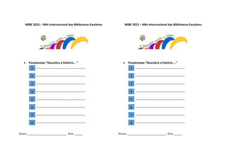 MIBE 2015 – Mês Internacional das Bibliotecas Escolares
 Passatempo “Descobre a história … ”
__________________________________
__________________________________
__________________________________
__________________________________
__________________________________
__________________________________
__________________________________
__________________________________
Aluno:___________________________ Ano:______
MIBE 2015 – Mês Internacional das Bibliotecas Escolares
 Passatempo “Descobre a história … ”
__________________________________
__________________________________
__________________________________
__________________________________
__________________________________
__________________________________
__________________________________
__________________________________
Aluno:___________________________ Ano:______
1
2
3
4
5
6
7
8
1
2
3
4
5
6
7
8
 