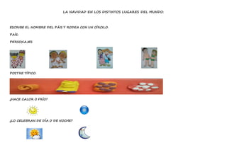 LA NAVIDAD EN LOS DISTINTOS LUGARES DEL MUNDO:
ESCRIBE EL NOMBRE DEL PÁIS Y RODEA CON UN CÍRCILO.
PAÍS:
PERSONAJES
POSTRE TÍPICO.
¿HACE CALOR O FRÍO?
¿LO CELEBRAN DE DÍA O DE NOCHE?