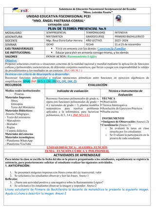 Subsistema de Educación Fiscomisional Semipresencial del Ecuador
“Mons. Leónidas Proaño”
UNIDAD EDUCATIVA FISCOMISIONAL PCEI
“HNO. ÁNGEL PASTRANA CORRAL”
EXTENSIÓN -LOJA
PLAN DE TUTORÍA PRESENCIAL No.8
MODALIDAD SEMIPRESENCIAL TEMPORALIDAD INTENSIVA
ASIGNATURA MATEMÁTICA GRADO/CURSO PRIMERO BACHILLERATO
DOCENTE Mgs. Rosa Elvira Cañar Herrera AÑO LECTIVO 2023 -2024
SEMANA OCHO FECHA 21 al 25 de noviembre
EJES TRANSVERSALES ▪ Vivir en armonía con los demás: Convivencia Familiar
EJE INSTITUCIONAL: ▪ Educar para vivir en armonía consigo mismo, y los demás
VALORES INNOVACIÓN: Razonamiento Lógico
Objetivo:
Proponer soluciones creativas a situaciones concretas de la realidad nacional y mundial mediante la aplicación de funciones
cubicas y polinomiales, características, de diferentes conjuntos numéricos, que lleven a juzgar con responsabilidad la validez
de procedimientos y los resultados en un contexto. (Ref. OG.M.1.)
Destreza con criterio de desempeño a desarrollar:
Reconocer funciones polinomiales y realizar operaciones aritméticas entre funciones en ejercicios algebraicos de
simplificación. (EPJA) (Ref. M.5.1. (38, 39))CC, CPC, CRP, CS
RECURSOS EVALUACIÓN
Medios reales institucionales
- Pizarras.
Materiales Impresos:
libros,
fotocopias
Texto del Ministerio.
Materiales Didácticos:
-Insumo Pedagógico.
- Texto del ministerio
- Marcadores
- Borrador
- Reglas
- Carpeta didáctica.
Materiales del entorno
Materiales tecnológicos:
- Plataforma WhatsApp
- Plataforma YouTube
Indicador de evaluación Técnica e Instrumentos de
Evaluación
Reconoce funciones polinomiales de grado n,
opera con funciones polinomiales de grado =
4 y racionales de grado = 3, plantea modelos
matemáticos para resolver problemas
aplicados a la informática, para factorizar
polinomios, (I.3., I.4.). (Ref. M.5.3.3.)
TÉCNICA
▪ Observación
▪ Técnica Interrogativa.
▪ Resolución de Ejercicios Prácticos.
▪ Prueba escrita
INSTRUMENTO
▪ Imágenes de Observación (Anexo1,2)
▪ Cuestionario (Anexo 3)
o Se evaluará la tarea en clase
resuelta por los estudiantes.
o Se Evaluará la participación en la
pizarra de cada estudiante.
UNIDAD DIDÁCTICA: ALGEBRA- FUNCIÓN
TEMA: FUNCIÓN CÚBICA Y POLINOMIAL
ACTIVIDADES DE APRENDIZAJE
Para iniciar la clase se escribe la fecha del día en la pizarra preguntando a los estudiantes, seguidamente se registra la
asistencia, para posteriormente solicitar al estudiante realizar las siguientes actividades.
1. ANTICIPACIÓN:
1. Se presentará imágenes impresas con frases cortas del eje transversal, valor
2. Se solicitará a los estudiantes observar y leer las frases. Anexo 1
Reflexión:
3. ¿Narra una actividad positiva y una negativa sobre la Razonamiento Lógico?
4. Se solicitará a los estudiantes observar la imagen y responder: Anexo 2
Liliana estudiante de Primero de Bachillerato la docente de matemática le presente la siguiente imagen.
Ayuda a Liliana a describir la imagen. Anexo 2
 