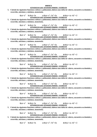 ANEXO 3
ACTIVIDAD EN CLASE -ESTUDIANTE PRIMERO - TUTORÍA N°8
1. Calcula las siguientes funciones cubicas y polinomial, elabora una tabla de valores, encuentra su dominio y
recorrido, máximos y mínimos, monotonía.
f(x)= x3
b) f(x)= 3x c) f(x)= x3
- 3x2
+2x d) f(x) = (x -1)3
+ 2
ACTIVIDAD EN CLASE -ESTUDIANTE PRIMERO - TUTORÍA N°8
1. Calcula las siguientes funciones cubicas y polinomial, elabora una tabla de valores, encuentra su dominio y
recorrido, máximos y mínimos, monotonía.
f(x)= x3
b) f(x)= 3x c) f(x)= x3
- 3x2
+2x d) f(x) = (x -1)3
+ 2
ACTIVIDAD EN CLASE -ESTUDIANTE PRIMERO - TUTORÍA N°8
1. Calcula las siguientes funciones cubicas y polinomial, elabora una tabla de valores, encuentra su dominio y
recorrido, máximos y mínimos, monotonía.
f(x)= x3
b) f(x)= 3x c) f(x)= x3
- 3x2
+2x d) f(x) = (x -1)3
+ 2
ACTIVIDAD EN CLASE -ESTUDIANTE PRIMERO - TUTORÍA N°8
1. Calcula las siguientes funciones cubicas y polinomial, elabora una tabla de valores, encuentra su dominio y
recorrido, máximos y mínimos, monotonía.
f(x)= x3
b) f(x)= 3x c) f(x)= x3
- 3x2
+2x d) f(x) = (x -1)3
+ 2
ACTIVIDAD EN CLASE -ESTUDIANTE PRIMERO - TUTORÍA N°8
1. Calcula las siguientes funciones cubicas y polinomial, elabora una tabla de valores, encuentra su dominio y
recorrido, máximos y mínimos, monotonía.
f(x)= x3
b) f(x)= 3x c) f(x)= x3
- 3x2
+2x d) f(x) = (x -1)3
+ 2
ACTIVIDAD EN CLASE -ESTUDIANTE PRIMERO - TUTORÍA N°8
1. Calcula las siguientes funciones cubicas y polinomial, elabora una tabla de valores, encuentra su dominio y
recorrido, máximos y mínimos, monotonía.
f(x)= x3
b) f(x)= 3x c) f(x)= x3
- 3x2
+2x d) f(x) = (x -1)3
+ 2
ACTIVIDAD EN CLASE -ESTUDIANTE PRIMERO - TUTORÍA N°8
1. Calcula las siguientes funciones cubicas y polinomial, elabora una tabla de valores, encuentra su dominio y
recorrido, máximos y mínimos, monotonía.
f(x)= x3
b) f(x)= 3x c) f(x)= x3
- 3x2
+2x d) f(x) = (x -1)3
+ 2
ACTIVIDAD EN CLASE -ESTUDIANTE PRIMERO - TUTORÍA N°8
1. Calcula las siguientes funciones cubicas y polinomial, elabora una tabla de valores, encuentra su dominio y
recorrido, máximos y mínimos, monotonía.
f(x)= x3
b) f(x)= 3x c) f(x)= x3
- 3x2
+2x d) f(x) = (x -1)3
+ 2
ACTIVIDAD EN CLASE -ESTUDIANTE PRIMERO - TUTORÍA N°8
1. Calcula las siguientes funciones cubicas y polinomial, elabora una tabla de valores, encuentra su dominio y
recorrido, máximos y mínimos, monotonía.
f(x)= x3
b) f(x)= 3x c) f(x)= x3
- 3x2
+2x d) f(x) = (x -1)3
+ 2
ACTIVIDAD EN CLASE -ESTUDIANTE PRIMERO - TUTORÍA N°8
1. Calcula las siguientes funciones cubicas y polinomial, elabora una tabla de valores, encuentra su dominio y
recorrido, máximos y mínimos, monotonía.
f(x)= x3
b) f(x)= 3x c) f(x)= x3
- 3x2
+2x d) f(x) = (x -1)3
+ 2
ACTIVIDAD EN CLASE -ESTUDIANTE PRIMERO - TUTORÍA N°8
1. Calcula las siguientes funciones cubicas y polinomial, elabora una tabla de valores, encuentra su dominio y
recorrido, máximos y mínimos, monotonía.
f(x)= x3
b) f(x)= 3x c) f(x)= x3
- 3x2
+2x d) f(x) = (x -1)3
+ 2
ACTIVIDAD EN CLASE -ESTUDIANTE PRIMERO - TUTORÍA N°8
1. Calcula las siguientes funciones cubicas y polinomial, elabora una tabla de valores, encuentra su dominio y
recorrido, máximos y mínimos, monotonía.
f(x)= x3
b) f(x)= 3x c) f(x)= x3
- 3x2
+2x d) f(x) = (x -1)3
+ 2
 