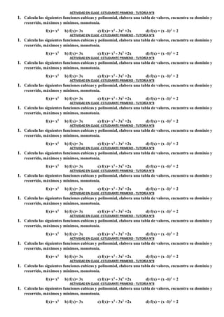 ACTIVIDAD EN CLASE -ESTUDIANTE PRIMERO - TUTORÍA N°8
1. Calcula las siguientes funciones cubicas y polinomial, elabora una tabla de valores, encuentra su dominio y
recorrido, máximos y mínimos, monotonía.
f(x)= x3
b) f(x)= 3x c) f(x)= x3
- 3x2
+2x d) f(x) = (x -1)3
+ 2
ACTIVIDAD EN CLASE -ESTUDIANTE PRIMERO - TUTORÍA N°8
1. Calcula las siguientes funciones cubicas y polinomial, elabora una tabla de valores, encuentra su dominio y
recorrido, máximos y mínimos, monotonía.
f(x)= x3
b) f(x)= 3x c) f(x)= x3
- 3x2
+2x d) f(x) = (x -1)3
+ 2
ACTIVIDAD EN CLASE -ESTUDIANTE PRIMERO - TUTORÍA N°8
1. Calcula las siguientes funciones cubicas y polinomial, elabora una tabla de valores, encuentra su dominio y
recorrido, máximos y mínimos, monotonía.
f(x)= x3
b) f(x)= 3x c) f(x)= x3
- 3x2
+2x d) f(x) = (x -1)3
+ 2
ACTIVIDAD EN CLASE -ESTUDIANTE PRIMERO - TUTORÍA N°8
1. Calcula las siguientes funciones cubicas y polinomial, elabora una tabla de valores, encuentra su dominio y
recorrido, máximos y mínimos, monotonía.
f(x)= x3
b) f(x)= 3x c) f(x)= x3
- 3x2
+2x d) f(x) = (x -1)3
+ 2
ACTIVIDAD EN CLASE -ESTUDIANTE PRIMERO - TUTORÍA N°8
1. Calcula las siguientes funciones cubicas y polinomial, elabora una tabla de valores, encuentra su dominio y
recorrido, máximos y mínimos, monotonía.
f(x)= x3
b) f(x)= 3x c) f(x)= x3
- 3x2
+2x d) f(x) = (x -1)3
+ 2
ACTIVIDAD EN CLASE -ESTUDIANTE PRIMERO - TUTORÍA N°8
1. Calcula las siguientes funciones cubicas y polinomial, elabora una tabla de valores, encuentra su dominio y
recorrido, máximos y mínimos, monotonía.
f(x)= x3
b) f(x)= 3x c) f(x)= x3
- 3x2
+2x d) f(x) = (x -1)3
+ 2
ACTIVIDAD EN CLASE -ESTUDIANTE PRIMERO - TUTORÍA N°8
1. Calcula las siguientes funciones cubicas y polinomial, elabora una tabla de valores, encuentra su dominio y
recorrido, máximos y mínimos, monotonía.
f(x)= x3
b) f(x)= 3x c) f(x)= x3
- 3x2
+2x d) f(x) = (x -1)3
+ 2
ACTIVIDAD EN CLASE -ESTUDIANTE PRIMERO - TUTORÍA N°8
1. Calcula las siguientes funciones cubicas y polinomial, elabora una tabla de valores, encuentra su dominio y
recorrido, máximos y mínimos, monotonía.
f(x)= x3
b) f(x)= 3x c) f(x)= x3
- 3x2
+2x d) f(x) = (x -1)3
+ 2
ACTIVIDAD EN CLASE -ESTUDIANTE PRIMERO - TUTORÍA N°8
1. Calcula las siguientes funciones cubicas y polinomial, elabora una tabla de valores, encuentra su dominio y
recorrido, máximos y mínimos, monotonía.
f(x)= x3
b) f(x)= 3x c) f(x)= x3
- 3x2
+2x d) f(x) = (x -1)3
+ 2
ACTIVIDAD EN CLASE -ESTUDIANTE PRIMERO - TUTORÍA N°8
1. Calcula las siguientes funciones cubicas y polinomial, elabora una tabla de valores, encuentra su dominio y
recorrido, máximos y mínimos, monotonía.
f(x)= x3
b) f(x)= 3x c) f(x)= x3
- 3x2
+2x d) f(x) = (x -1)3
+ 2
ACTIVIDAD EN CLASE -ESTUDIANTE PRIMERO - TUTORÍA N°8
1. Calcula las siguientes funciones cubicas y polinomial, elabora una tabla de valores, encuentra su dominio y
recorrido, máximos y mínimos, monotonía.
f(x)= x3
b) f(x)= 3x c) f(x)= x3
- 3x2
+2x d) f(x) = (x -1)3
+ 2
ACTIVIDAD EN CLASE -ESTUDIANTE PRIMERO - TUTORÍA N°8
1. Calcula las siguientes funciones cubicas y polinomial, elabora una tabla de valores, encuentra su dominio y
recorrido, máximos y mínimos, monotonía.
f(x)= x3
b) f(x)= 3x c) f(x)= x3
- 3x2
+2x d) f(x) = (x -1)3
+ 2
ACTIVIDAD EN CLASE -ESTUDIANTE PRIMERO - TUTORÍA N°8
1. Calcula las siguientes funciones cubicas y polinomial, elabora una tabla de valores, encuentra su dominio y
recorrido, máximos y mínimos, monotonía.
f(x)= x3
b) f(x)= 3x c) f(x)= x3
- 3x2
+2x d) f(x) = (x -1)3
+ 2
 