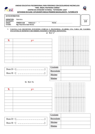 DATOS INFORMATIVOS:
ASIGNATURA: Matemática
ESTUDIANTE: …………………………………………………………………………………………..
GRADO: PRIMERO EGB PARALELO: “ ” FECHA: …………………………………
TUTORA: Mgs. Rosa Elvira Cañar Herrera
UNIDAD EDUCATIVA FISCOMISIONAL PARA PERSONAS CON ESCOLARIDAD INCONCLUSA
“HNO. ÁNGEL PASTRANA CORRAL”
CENTRO DE ATENCIÓN TUTORIAL: “EXTENSIÓN -LOJA”
ACTIVIDAD EN CLASE -ESTUDIANTE NEE(A) PRIMERO BACHILLERATO - TUTORÍA N°8
1. CALCULA LAS SIGUIENTES FUNCIONES CUBICAS Y POLINOMIAL, ELABORA UNA TABLA DE VALORES,
ENCUENTRA SU DOMINIO Y RECORRIDO, MÁXIMOS Y MÍNIMOS, MONOTONÍA.
a) f(x)= x3
b) f(x)= 3x
X y=
Creciente
Decreciente
Máximo
Mínimo
X y=
Creciente
Decreciente
Máximo
Mínimo
10
Dom D = {… … … … … … … … … … … … … . . }
Recc R = { … … … … … … … … … … … … … }
Dom D = {… … … … … … … … … … … … … . . }
Recc R = { … … … … … … … … … … … … … }
 