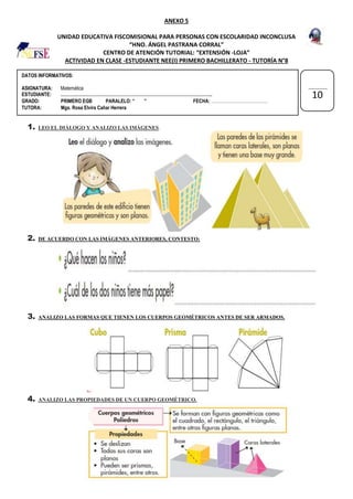 DATOS INFORMATIVOS:
ASIGNATURA: Matemática
ESTUDIANTE: …………………………………………………………………………………………..
GRADO: PRIMERO EGB PARALELO: “ ” FECHA: …………………………………
TUTORA: Mgs. Rosa Elvira Cañar Herrera
ANEXO 5
UNIDAD EDUCATIVA FISCOMISIONAL PARA PERSONAS CON ESCOLARIDAD INCONCLUSA
“HNO. ÁNGEL PASTRANA CORRAL”
CENTRO DE ATENCIÓN TUTORIAL: “EXTENSIÓN -LOJA”
ACTIVIDAD EN CLASE -ESTUDIANTE NEE(I) PRIMERO BACHILLERATO - TUTORÍA N°8
1. LEO EL DIÁLOGO Y ANALIZO LAS IMÁGENES.
2. DE ACUERDO CON LAS IMÁGENES ANTERIORES, CONTESTO:
3. ANALIZO LAS FORMAS QUE TIENEN LOS CUERPOS GEOMÉTRICOS ANTES DE SER ARMADOS.
4. ANALIZO LAS PROPIEDADES DE UN CUERPO GEOMÉTRICO.
10
 