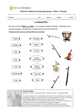 EB 2/3 D. FERNANDO II

               FICHA DE TRABALHO de Educação Musical - 5ºANO - 3º Período


Nome:_______________________________ N.º: ____ Turma: ______ Data:____ / ____ / 2010


                                        A ORQUESTRA

Na obra musical “Pedro e o Lobo”, do compositor Sergei ProKofiev, verificaste que a
cada personagem, corresponde um determinado Instrumento Musical.
Utilizando setas, faz as correspondências correctas.



      Pedro                           Tímbales



     Pássaro                           Fagote


                                       Trompa
       Pato


                                         Flauta
       Gato                           transversal



                                         Violino
        Avô
                                        (Cordas)


     Caçadores                          Clarinete



       Lobo                               Oboé




                    Sergei ProKofiev
                    (Sontsovka - Ucrânia, 23 de Abril de 1891 – Moscovo - Rússia, 5 de Março de 1953)

                    É um dos compositores mais importantes do século XX. Ficou conhecido por obras como o
                    ballet Romeu e Julieta, as óperas O Amor das Três Laranjas e Guerra e Paz, a composição
                    infantil Pedro e o Lobo e duas bandas sonoras para filmes de Sergei Eisenstein.
                    Prokofiev demonstrou bem cedo invulgares dotes musicais. Foi talentoso no piano e na
                    composição. Aos nove anos ele compôs a primeira ópera, O Gigante.
                    Nos últimos anos de vida, Prokofiev enfrentou dificuldades financeiras e de saúde.
                    Foi a par de Dimitri Shostakovitch, uma das figuras mais importantes da música Soviética.
 