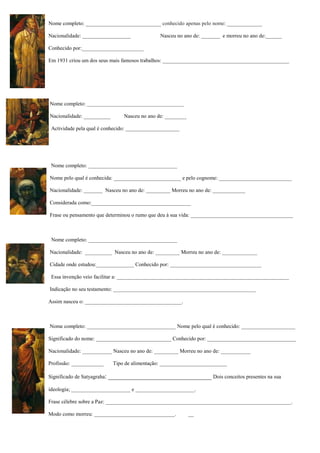 Nome completo: ____________________________ conhecido apenas pelo nome: _____________
Nacionalidade: __________________ Nasceu no ano de: _______ e morreu no ano de:______
Conhecido por:_______________________
Em 1931 criou um dos seus mais famosos trabalhos: _______________________________________________
Nome completo: ____________________________________
Nacionalidade: __________ Nasceu no ano de: ________
Actividade pela qual é conhecido: ____________________
Nome completo: _________________________________
Nome pelo qual é conhecida: _________________________ e pelo cognome: ___________________________
Nacionalidade: _______ Nasceu no ano de: _________ Morreu no ano de: ____________
Considerada como:_____________________________________
Frase ou pensamento que determinou o rumo que deu à sua vida: ______________________________________
Nome completo: _________________________________
Nacionalidade: __________ Nasceu no ano de: _________ Morreu no ano de: _____________
Cidade onde estudou:______________ Conhecido por: __________________________________
Essa invenção veio facilitar a: ________________________________________________________________
Indicação no seu testamento: _____________________________________________________
Assim nasceu o: ____________________________________.
Nome completo: _________________________________ Nome pelo qual é conhecido: ____________________
Significado do nome: ____________________________ Conhecido por: _________________________________
Nacionalidade: ___________ Nasceu no ano de: _________ Morreu no ano de: ___________
Profissão: ____________ Tipo de alimentação: _________________________
Significado de Satyagraha: ________________________________ Dois conceitos presentes na sua
ideologia; ______________________ e ______________________.
Frase célebre sobre a Paz: _____________________________________________________________________.
Modo como morreu: ______________________________. __
 