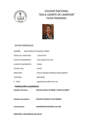 COLEGIO NACIONAL
                                “ZOILA UGARTE DE LANDÍVAR”
                                      FICHA PERSONAL




 DATOS PERSONALES

NOMBRE:         ROSA ANGELICA PALACIOS TORRES

CÉDULA DE IDENTIDAD:           1101477329

FECHA DE NACIMIENTO:          2 DE AGOSTO DE 1957

LUGAR DE NACIMIENTO:          PASAJE

ESTADO CIVIL:                 VIUDA

DIRECCIÓN:                    SITIO EL RECREO PARROQUIA BELLAMARIA

TELÉFONO:                     083470963

E – MAIL:                     angelikpalacios@hotmail.com

 FORMACIÓN ACADÉMICA
Estudios Primarios:           ESCUELA FISCAL DE NIÑAS “ELISEO ALVAREZ”




Estudios Secundarios:        COLEGIO TECNICO 27 DE FEBRERO



Universitarios:              UNIVERSIDAD NACIONAL DE LOJA



MAESTRÍAS, DIPLOMADOS (4to Nivel)
 