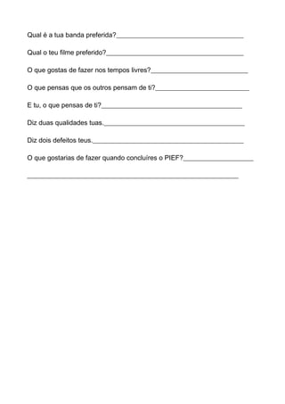 Qual é a tua banda preferida?______________________________________

Qual o teu filme preferido?_________________________________________

O que gostas de fazer nos tempos livres?_____________________________

O que pensas que os outros pensam de ti?____________________________

E tu, o que pensas de ti?__________________________________________

Diz duas qualidades tuas.__________________________________________

Diz dois defeitos teus._____________________________________________

O que gostarias de fazer quando concluíres o PIEF?_____________________

_______________________________________________________________
 