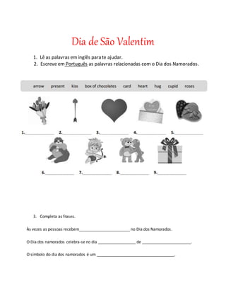 Dia de São Valentim
1. Lê as palavras em inglês para te ajudar.
2. Escreve em Português as palavras relacionadas com o Dia dos Namorados.
3. Completa as frases.
Às vezes as pessoas recebem_______________________ no Dia dos Namorados.
O Dia dos namorados celebra-se no dia _________________ de ______________________.
O símbolo do dia dos namorados é um ___________________________________.
 