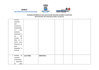 SEMED
SecretariaMunicipaldeEducação
SUPERINTENDÊNCIA DE GESTÃO DE POLÍTICAS EDUCACIONAIS
DIVISÃO DE TECNOLOGIA EDUCACIONAL
encontro
presencial
para
proporcionar
aulas/atividad
es mais
dinâmicas
favorecendo o
uso dos
recursos da
WEB 2.0 E
LINUX como
ferramenta de
apoio
pedagógico e
funcional.
 Entender os
conteúdos
fundamentais
e específicos
de cada
ALUNOS OFICINA
 