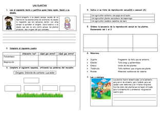 LAS PLANTAS
1. Lee el siguiente texto y justifica quien tiene razón. David o su
abuela.
David pregunto a su abuela porque sacaba de su
habitación las plantas antes de acostarse. Su abuela
le respondió que era peligroso dormir con ellas
porque le quitaban el oxígeno. David explico a su
abuela que ese no era cierto porque las plantas
producen, mas oxigeno del que consumen.
_____________________________________________________________________________________
_____________________________________________________________________________________
_____________________________________________________________________________________
_____________________________________________________________________________________
2. Completa el siguiente cuadro
¿Necesita luz? ¿Qué gas entra? ¿Qué gas entra?
Fotosíntesis
Respiración
3. Completa el siguiente esquema, utilizando las palabras del recuadro
Oxigeno- Dióxido de carbono- Luz solar
4. Indica si se trata de reproducción sexual(S) o asexual (A)
Un agricultor entierra una papa en el suelo
Un agricultor planta una estaca de esparrago
Un agricultor siembra semillas de maíz
5. Ordena la secuencia de la reproducción sexual en las plantas.
Enumerando del 1 al 3
6. Relaciona
 Injerto Fragmento de tallo que se entierra
 Estolón Tallo largo y subterráneo
 Estaca Unión de dos plantas
 Tubérculo Tallo rastrero que origina una planta
 Rizoma Almacena sustancias de reserva
7. Lee y averigua
Las plantas fueron domesticadas principalmente
para servir de alimento, pero también para ser
usadas como medicinas y en rituales religiosos.
Escribe sobre dos plantas que se hayan utilizado
para la alimentación y ceremonias religiosas en
nuestro país
__________________________________________________
__________________________________________________
__________________________________________________
 