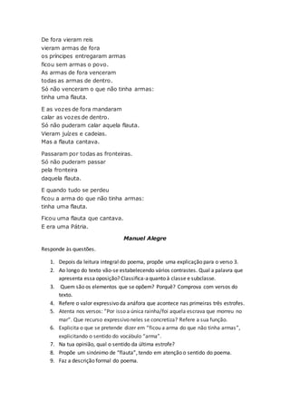 De fora vieram reis
vieram armas de fora
os príncipes entregaram armas
ficou sem armas o povo.
As armas de fora venceram
todas as armas de dentro.
Só não venceram o que não tinha armas:
tinha uma flauta.
E as vozes de fora mandaram
calar as vozes de dentro.
Só não puderam calar aquela flauta.
Vieram juízes e cadeias.
Mas a flauta cantava.
Passaram por todas as fronteiras.
Só não puderam passar
pela fronteira
daquela flauta.
E quando tudo se perdeu
ficou a arma do que não tinha armas:
tinha uma flauta.
Ficou uma flauta que cantava.
E era uma Pátria.
Manuel Alegre
Responde às questões.
1. Depois da leitura integral do poema, propõe uma explicação para o verso 3.
2. Ao longo do texto vão-se estabelecendo vários contrastes. Qual a palavra que
apresenta essa oposição? Classifica-aquanto à classe e subclasse.
3. Quem são os elementos que se opõem? Porquê? Comprova com versos do
texto.
4. Refere o valor expressivo da anáfora que acontece nas primeiras três estrofes.
5. Atenta nos versos: ”Por isso a única rainha/foi aquela escrava que morreu no
mar”. Que recurso expressivo neles se concretiza? Refere a sua função.
6. Explicita o que se pretende dizer em “ficou a arma do que não tinha armas”,
explicitando o sentido do vocábulo “arma”.
7. Na tua opinião, qual o sentido da última estrofe?
8. Propõe um sinónimo de “flauta”, tendo em atenção o sentido do poema.
9. Faz a descrição formal do poema.
 