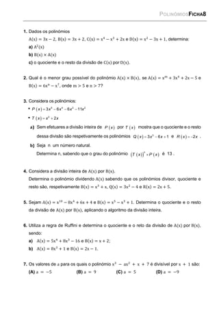 POLINÓMIOSFICHA8
1. Dados os polinómios
A(x) = 3x − 2, B(x) = 3x + 2, C(x) = x4
− x3
+ 2x e D(x) = x2
− 3x + 1, determina:
a) A2
(x)
b) B(x) × A(x)
c) o quociente e o resto da divisão de C(x) por D(x).
2. Qual é o menor grau possível do polinómio A(x) × B(x), se A(x) = xm
+ 3x4
+ 2x − 5 e
B(x) = 6xn
− x7
, onde m > 5 e n > 7?
3. Considera os polinómios:
      
5 4 3 2
3 6 6 11
P x x x x x
    
2
2
T x x x
a) Sem efetuares a divisão inteira de  
P x por  
T x mostra que o quociente e o resto
dessa divisão são respetivamente os polinómios     
3
3 6 1
Q x x x e    2
R x x .
b) Seja n um número natural.
Determina n, sabendo que o grau do polinómio  
   

n
T x P x é 13 .
4. Considera a divisão inteira de A(x) por B(x).
Determina o polinómio dividendo A(x) sabendo que os polinómios divisor, quociente e
resto são, respetivamente B(x) = x3
+ x, Q(x) = 3x2
− 4 e R(x) = 2x + 5.
5. Sejam A(x) = x10
− 8x4
+ 6x + 4 e B(x) = x5
− x3
+ 1. Determina o quociente e o resto
da divisão de A(x) por B(x), aplicando o algoritmo da divisão inteira.
6. Utiliza a regra de Ruffini e determina o quociente e o reto da divisão de A(x) por B(x),
sendo:
a) A(x) = 5x4
+ 8x3
− 16 e B(x) = x + 2;
b) A(x) = 8x3
+ 1 e B(x) = 2x − 1.
7. Os valores de a para os quais o polinómio x3
− ax2
+ x + 7 é divisível por x + 1 são:
(A) a = −5 (B) a = 9 (C) a = 5 (D) a = −9
 