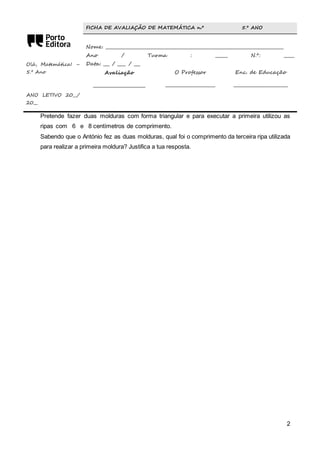 2 
Olá, Matemática! – 
5.º Ano 
ANO LETIVO 20__/ 
20__ 
FICHA DE AVALIAÇÃO DE MATEMÁTICA n.º 5.º ANO 
Nome: ________________________________________________________________________________ 
Ano / Turma : ______ N.º: _____ 
Data: ___ / ____ / ___ 
Avaliação 
________________________ 
O Professor 
_______________________ 
Enc. de Educação 
_________________________ 
Pretende fazer duas molduras com forma triangular e para executar a primeira utilizou as 
ripas com 6 e 8 centímetros de comprimento. 
Sabendo que o António fez as duas molduras, qual foi o comprimento da terceira ripa utilizada 
para realizar a primeira moldura? Justifica a tua resposta. 
 
