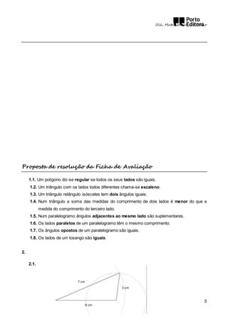 Olá, Matemática! – 5.º Ano 
5 
Proposta de resolução da Ficha de Avaliação 
1.1. Um polígono diz-se regular se todos os seus lados são iguais. 
1.2. Um triângulo com os lados todos diferentes chama-se escaleno. 
1.3. Um triângulo retângulo isósceles tem dois ângulos iguais. 
1.4. Num triângulo a soma das medidas do comprimento de dois lados é menor do que a 
medida do comprimento do terceiro lado. 
1.5. Num paralelogramo ângulos adjacentes ao mesmo lado são suplementares. 
1.6. Os lados paralelos de um paralelogramo têm o mesmo comprimento. 
1.7. Os ângulos opostos de um paralelogramo são iguais. 
1.8. Os lados de um losango são iguais. 
2. 
2.1. 
3 cm 
6 cm 
7 cm 
 