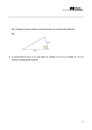 Olá, Matemática! – 5.º Ano 
6 
2.2. O triângulo da alínea anterior é escaleno porque tem os lados todos diferentes. 
2.3. 
3 cm 
75o 
6 cm 
3. O comprimento da ripa é 4 cm, pois assim as medidas 6, 8 e 4 e as medidas 12, 15 e 19 
verificam a desigualdade triangular. 
 