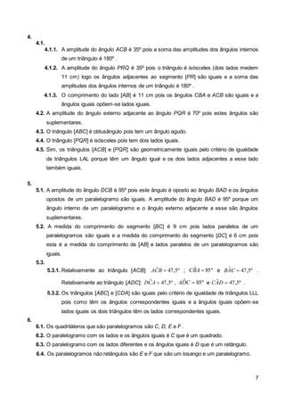 7 
4. 
4.1. 
4.1.1. A amplitude do ângulo ACB é 35º pois a soma das amplitudes dos ângulos internos 
de um triângulo é 180º . 
4.1.2. A amplitude do ângulo PRQ é 35º pois o triângulo é isósceles (dois lados medem 
11 cm) logo os ângulos adjacentes ao segmento [PR] são iguais e a soma das 
amplitudes dos ângulos internos de um triângulo é 180º . 
4.1.3. O comprimento do lado [AB] é 11 cm pois os ângulos CBA e ACB são iguais e a 
ângulos iguais opõem-se lados iguais. 
4.2. A amplitude do ângulo externo adjacente ao ângulo PQR é 70º pois estes ângulos são 
suplementares. 
4.3. O triângulo [ABC] é obtusângulo pois tem um ângulo agudo. 
4.4. O triângulo [PQR] é isósceles pois tem dois lados iguais. 
4.5. Sim, os triângulos [ACB] e [PQR] são geometricamente iguais pelo critério de igualdade 
de triângulos LAL porque têm um ângulo igual e os dois lados adjacentes a esse lado 
também iguais. 
5. 
5.1. A amplitude do ângulo DCB é 95º pois este ângulo é oposto ao ângulo BAD e os ângulos 
opostos de um paralelogramo são iguais. A amplitude do ângulo BAD é 95º porque um 
ângulo interno de um paralelogramo e o ângulo externo adjacente a esse são ângulos 
suplementares. 
5.2. A medida do comprimento do segmento [BC] é 9 cm pois lados paralelos de um 
paralelogramos são iguais e a medida do comprimento do segmento [DC] é 6 cm pois 
esta é a medida do comprimento de [AB] e lados paralelos de um paralelogramos são 
iguais. 
5.3. 
5.3.1. Relativamente ao triângulo [ACB]: ACˆB  47,5º ; CBˆA  85º e BAˆC  47,5º . 
Relativamente ao triângulo [ADC]: DCˆA  47,5º , ADˆC  85º e CAˆD  47,5º . 
5.3.2. Os triângulos [ABC] e [CDA] são iguais pelo critério de igualdade de triângulos LLL 
pois como têm os ângulos correspondentes iguais e a ângulos iguais opõem-se 
lados iguais os dois triângulos têm os lados correspondentes iguais. 
6. 
6.1. Os quadriláteros que são paralelogramos são C, D, E e F . 
6.2. O paralelogramo com os lados e os ângulos iguais é C que é um quadrado. 
6.3. O paralelogramo com os lados diferentes e os ângulos iguais é D que é um retângulo. 
6.4. Os paralelogramos não retângulos são E e F que são um losango e um paralelogramo. 
 
