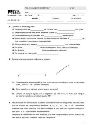 1 
Olá, Matemática! – 5.º Ano 
ANO LETIVO 20__/ 20__ 
FICHA DE AVALIAÇÃO DE MATEMÁTICA n.º 5.º ANO 
Nome: ________________________________________________________________________________ 
Ano / Turma : ______ N.º: _____ Data: ___ / ____ / ___ 
Avaliação 
________________________ 
O Professor 
_______________________ 
Enc. de Educação 
_________________________ 
1. Completa as frases seguintes. 
1.1. Um polígono diz-se ______________ se todos os seus __________________ são iguais. 
1.2. Um triângulo com os lados todos diferentes chama-se __________________ . 
1.3. Um triângulo retângulo isósceles tem ___________________ ângulos iguais. 
1.4. Num triângulo a soma das medidas do comprimento de dois lados é _____________ do 
que a medida do comprimento do terceiro lado. 
1.5. Num paralelogramo ângulos _____________________________ são suplementares. 
1.6. Os lados __________________ de um paralelogramo têm o mesmo comprimento. 
1.7. Os ângulos __________________ de um paralelogramo são iguais. 
1.8. Os lados de um losango são ______________________. 
2. Considera os segmentos de recta que se seguem. 
C 
D 
A B 
2.1. Considerando o segmento [AB] a base de um triângulo obtusângulo, cujos lados medem 
6 cm , 3 cm e 7 cm , constrói o triângulo. 
2.2. Como classificas o triângulo anterior quanto aos lados? 
2.3. Constrói um triângulo agudo com os segmentos de reta dados, de forma que o ângulo 
por eles formado tenha amplitude igual a 75°. 
3. Nas atividades dos tempos livres o António vai construir molduras triangulares, ele possui seis 
ripas de madeira de comprimentos diferentes: 4 , 6 , 8 , 12 , 15 e 19 centímetros. 
Pretende fazer duas molduras com forma triangular e para executar a primeira utilizou as 
ripas com 6 e 8 centímetros de comprimento. 
Sabendo que o António fez as duas molduras, qual foi o comprimento da terceira ripa utilizada 
para realizar a primeira moldura? Justifica a tua resposta. 
 