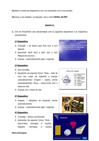 14. Altere o fundo dos diapositivos com um sombreado e cor à tua escolha.


15. Grave o seu trabalho, na disquete, com o nome FICHA_03.PPT.



                                            GRUPO II


1. Crie em PowerPoint uma Apresentação com os seguintes diapositivos e as respectivas
   características.


   1º Diapositivo

       Transição – de dentro para fora com o som
       Aplauso.
       Apresentar título letra a letra com o som
       Máquina de escrever.
       Avançar – automaticamente após 1 segundo.


   2º Diapositivo

       Sem transição.
       Apresentar da seguinte forma: Título – todo de
       uma    vez,      surgir   da   esquerda   e   avançar
       automaticamente; Imagem – espiral, animar
       automaticamente; Plano – linha-a-linha com o
       clique do rato.
       Avançar com o clique do rato.


   3º Diapositivo

       Imagem – desdobrar da esquerda, animar
       automaticamente.
       Avançar – automaticamente após 1 segundo.

   4º Diapositivo

       Transição – Xadrez na horizontal.
       Apresentar da seguinte forma: Título –
       letra-a-letra,     animação      à   escolha;
       Objectos         –animação       à    escolha


Flávio Domingues                                                                   2
 