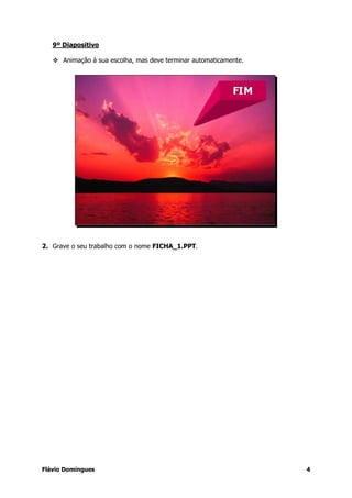 9º Diapositivo

      Animação à sua escolha, mas deve terminar automaticamente.




2. Grave o seu trabalho com o nome FICHA_1.PPT.




Flávio Domingues                                                   4
 