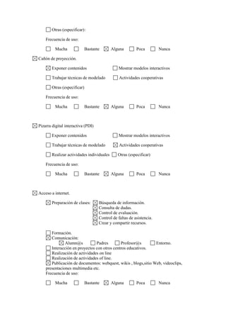 Otras (especificar):
Frecuencia de uso:
Mucha

Bastante

Alguna

Poca

Nunca

Cañón de proyección.
Exponer contenidos

Mostrar modelos interactivos

Trabajar técnicas de modelado

Actividades cooperativas

Otras (especificar)
Frecuencia de uso:
Mucha

Bastante

Alguna

Poca

Nunca

Pizarra digital interactiva (PDI)
Exponer contenidos

Mostrar modelos interactivos

Trabajar técnicas de modelado

Actividades cooperativas

Realizar actividades individuales

Otras (especificar)

Frecuencia de uso:
Mucha

Bastante

Alguna

Poca

Nunca

Acceso a internet.
Preparación de clases:

Búsqueda de información.
Consulta de dudas.
Control de evaluación.
Control de faltas de asistencia.
Crear y compartir recursos.

Formación.
Comunicación:
Alumn@s
Padres
Profesor@s
Entorno.
Interacción en proyectos con otros centros educativos.
Realización de actividades on line
Realización de actividades of line.
Publicación de documentos: webquest, wikis , blogs,sitio Web, videoclips,
presentaciones multimedia etc.
Frecuencia de uso:
Mucha

Bastante

Alguna

Poca

Nunca

 