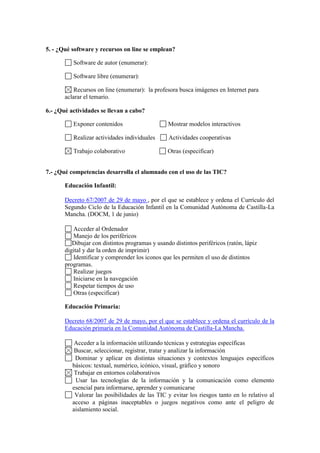 5. - ¿Qué software y recursos on line se emplean?
Software de autor (enumerar):
Software libre (enumerar):
Recursos on line (enumerar): la profesora busca imágenes en Internet para
aclarar el temario.
6.- ¿Qué actividades se llevan a cabo?
Exponer contenidos

Mostrar modelos interactivos

Realizar actividades individuales

Actividades cooperativas

Trabajo colaborativo

Otras (especificar)

7.- ¿Qué competencias desarrolla el alumnado con el uso de las TIC?
Educación Infantil:
Decreto 67/2007 de 29 de mayo , por el que se establece y ordena el Currículo del
Segundo Ciclo de la Educación Infantil en la Comunidad Autónoma de Castilla-La
Mancha. (DOCM, 1 de junio)
Acceder al Ordenador
Manejo de los periféricos
Dibujar con distintos programas y usando distintos periféricos (ratón, lápiz
digital y dar la orden de imprimir)
Identificar y comprender los iconos que les permiten el uso de distintos
programas.
Realizar juegos
Iniciarse en la navegación
Respetar tiempos de uso
Otras (especificar)
Educación Primaria:
Decreto 68/2007 de 29 de mayo, por el que se establece y ordena el currículo de la
Educación primaria en la Comunidad Autónoma de Castilla-La Mancha.
Acceder a la información utilizando técnicas y estrategias específicas
Buscar, seleccionar, registrar, tratar y analizar la información
Dominar y aplicar en distintas situaciones y contextos lenguajes específicos
básicos: textual, numérico, icónico, visual, gráfico y sonoro
Trabajar en entornos colaborativos
Usar las tecnologías de la información y la comunicación como elemento
esencial para informarse, aprender y comunicarse
Valorar las posibilidades de las TIC y evitar los riesgos tanto en lo relativo al
acceso a páginas inaceptables o juegos negativos como ante el peligro de
aislamiento social.

 