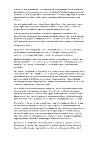 El aula de 2º A de Primaria cuenta con 29 alumnos y el único ordenador del que dispone es el
portátil de la maestra que, convenientemente conectado a la PDI, al cañón de proyección y al
sistema de altavoces consigue dotar a los alumnos de las nuevas tecnologías necesarias para el
desarrollo de las actividades ideadas para un curso casi inicial en relación a toda la etapa
Primaria.
Los materiales empleados para el desarrollo de esta sesión son: cañón proyector de imagen,
pizarra digital interactiva, portátil del profesor, sistema de audio y conexión a Internet. El
software necesario será el libro digital interactivo de la asignatura de Inglés.
El espacio de trabajo será toda el aula, sin realizar ningún tipo de agrupamiento más
específico. Debe señalarse que al ser un colegio bilingüe las clases de Inglés se desarrollan con
desdoblamiento, es decir, la mitad de los alumnos salen a otra clase, donde otra maestra de
Inglés les enseña la asignatura mientras la otra mitad de la clase se queda en su aula habitual.
DIMENSIÓN DIDÁCTICA
Los contenidos desarrollados con las TIC en esta sesión tienen que ver con la descripción de
lugares, personas (rasgos faciales y corporales) así como el vocabulario relativo a las
vacaciones en la playa y a los principales animales que allí pueden encontrarse.
La planificación de estas sesión debe tener en cuenta el tiempo del que se va a disponer a la
hora de desarrollarla, a su vez tenemos que ser conscientes de los contenidos que se quieren
desarrollar y por tanto de los objetivos hacia los que debe dirigirse la realización de las
actividades.
Las canciones utilizadas para el desarrollo de la lección así como las conversaciones que deben
interpretarse deben estar adaptadas al nivel de los alumnos y relacionadas con la temática que
se quiere desarrollar. No obstante debe señalarse que todo este material, al venir preparado
por la propia editorial del libro electrónico cumple estos requisitos. En este sentido debe
entenderse que el trabajo de preparación de este tipo de sesión ha sido inferior al que se debe
realizar para una sesión de º curso, por ejemplo.
Las actividades desarrolladas son han sido ideadas para que los alumnos repitan y utilicen el
vocabulario del tema a la vez que son capaces de comprender sencillos textos orales y se
introducen en el mundo de la descripción de lugares, objetos, personas y relaciones sociales
básicas (padre, madre, hermano, abuelos…). Las actividades incluyen relación de fotografías
con descripciones orales y escritas así como la localización de objetos a través de su nombre.
El total de los 29 alumnos de clase se desdobla y es repartido en dos grupos distintos de 15 y
14 alumnos respectivamente, de forma que uno de los grupos se mantiene con la misma
maestra en su aula habitual mientras los otros 14 salen de clase con otra maestra y se dirigen a
otro aula donde poder desarrollar los contenidos bilingües en grupos más reducidos que
permiten un mejor manejo de los alumnos a la vez que se disminuyen las distracciones para
ellos. Cabe señalar que este desdoblamiento bilingüe se realiza en las asignaturas de English
(Inglés) y Science (Conocimiento del Medio) y no en Arts (Educación Plástica).
La interacciones entre profesor y alumno buscarán, en un principio, resolver las dudas de
forma grupal, se consultará a los alumnos si les ha quedado alguna pregunta o algo que no
hayan entendido, si quedara alguna se terminará de resolver dicha cuestión. Si durante el

 