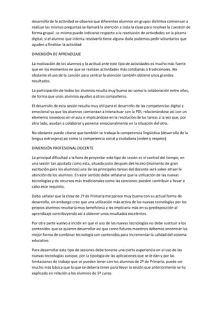 desarrollo de la actividad se observa que diferentes alumnos en grupos distintos comienzan a
realizar las mismas preguntas se llamará la atención a toda la clase para resolver la cuestión de
forma grupal. Lo mismo puede indicarse respecto a la resolución de actividades en la pizarra
digital, si el alumno que intenta resolverlo tiene alguna duda podemos pedir voluntarios que
ayuden a finalizar la actividad.
DIMENSIÓN DE APRENDIZAJE
La motivación de los alumnos y la actitud ante este tipo de actividades es mucho más fuerte
que en los momentos en que se realizan actividades más cotidianas o tradicionales. No
obstante el uso de la canción para centrar la atención también obtiene unos grandes
resultados.
La participación de todos los alumnos resulta muy buena así como la colaboración entre ellos,
de forma que unos alumnos ayudan a otros compañeros.
El desarrollo de esta sesión resulta muy útil para el desarrollo de las competencias digital y
emocional ya que los alumnos comienzan a interactuar con la PDI, relacionándose así con un
elemento novedoso en el aula e implicándose en la resolución de las tareas a la vez que, por
otro lado, ayudan a colaborar y ponerse emocionalmente en la situación del otro.
No obstante puede citarse que también se trabaja la competencia lingüística (desarrollo de la
lengua extranjera) así como la competencia social y ciudadana (orden y respeto).
DIMENSIÓN PROFESIONAL DOCENTE
La principal dificultad a la hora de proyectar este tipo de sesión es el control del tiempo, en
una sesión tan ajustada como esta, situada justo después del recreo (momento de gran
excitación para los alumnos) una de las principales tareas del docente será saber atraer la
atención de los alumnos. En este sentido debe señalarse que la utilización de las nuevas
tecnologías y de recursos más tradicionales como las canciones pueden contribuir a llevar a
cabo este requisito.
Debo señalar que la clase de 2º de Primaria me parece muy buena con su actual forma de
desarrollo, sin embargo creo que una utilización más activa de las nuevas tecnologías por los
propios alumnos resultaría muy beneficiosa y les implicaría más en su predisposición al
aprendizaje contribuyendo así a obtener unos resultados excelentes.
Por otra parte vuelvo a incidir en que el uso de las nuevas tecnologías no debe sustituir a los
contenidos que se quieren desarrollar así que como futuros maestros debemos encontrar las
mejor forma de combinar tecnología con contenidos para incrementar la calidad del sistema
educativo.
Para desarrollar este tipo de sesiones debe tenerse una cierta experiencia en el uso de las
nuevas tecnologías aunque, por la tipología de las aplicaciones que se le dan y por las
limitaciones de trabajo que se pueden tener con los alumnos de 2º de Primaria, puede ser
mucho más básica que la que se debería tener para llevar la sesión que anteriormente se ha
explicado en relación a los alumnos de 5º curso.

 