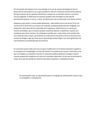 Si la formación del maestro no es muy elevada en el uso de nuevas tecnologías (y para el
desarrollo de esta sesión) no es un gran problema, solo son necesarios conocimientos básicos
del tipo conexión de los aparatos electrónicos, proyección en pantalla remota y uso de los
recursos digitales. Es difícil que los maestros puedan estar formados en este tipo de
herramientas porque su uso es, a veces, tan básico que solo se demanda el uso de las mismas.
Respecto a esta sesión, y como puede observarse, cabe señalar que el uso de las TIC en las
sesiones de 2º de Primaria es mucho más reducido, quedando prácticamente relegadas a la
proyección informática de los contenidos de la asignatura. Debe tenerse en cuenta que
muchas actividades, que a nosotros pueden resultarnos básicas y repetitivas, resultan aun
novedosas para estos alumnos. Sin embargo es posible que a estas clases se les pudiera dar
una vuelta de tuerca mayor, permitiendo una interacción más directa entre los alumnos y las
nuevas tecnologías, algo que haría que el aprendizaje pudiera llegar a ser más significativo así
como dinámico y entretenido para los alumnos.

En conclusión quiero indica que veo una gran modificación en el sistema educativo español si
se comparan las metodologías a la hora de afrontar la enseñanza de nuevos contenidos y creo
que con trabajo y la suficiente inversión en educación pública podemos conseguri mejorar
nuestra preparación académica así como los resultados obtenidos a la vez que se disminuye la
mayor lacra que han tenido los sistemas educativos españoles: el abandono escolar.

Se recomienda crear un documento para la recogida de información como el que
se acompaña a continuación.

 