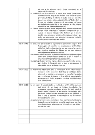 permite a los alumnos sentir cierta normalidad en el
desarrollo de las clases.
La primera acción de la meastra al iniciar esta sesión (desarrollada
inmediatamente después del recreo) será utilizar el cañón
proyector, la PDI y el sistema de audio para que los niños
canten una canción relacionada con el tema "By the Sea" en
la que se estudian relaciones de parentesco así como
vocabulario para describir a las personas y a los objetos
cercanos al mar (sean seres vivos o no).
La canción permite que los niños, de por sí muy activos al volver del
recreo, vayan centrando su atención y comprendan que se
vuelve a la clase a trabajar. Cabe destacar que la canción
cambia cada semana en función del tema desarrollado y que
todas las sesiones de cada asignatura impartida en inglés
comienzan con su respectiva canción.
12:20-12:40

En esta parte de la sesión se exponene los contenidos propios de la
lección, para ello los niños ven proyectado en la PDI el libro
digital de inglés, circunstancia que aprovecha la maestra
para explicar cuadros de diálogo en los que aparecen
descripciones de personas y objetos.
Los alumnos deben escuchar la grabación de una niña y deben asignar
orden a los comentarios de forma que lo que se ha oído se
empareje con la persona a la que se describe.
Cuando la grabación termina el grupo de niños puede levantar la mano
para indicar la fotografía con la que se corresponde la
descripción que se acaba de escuchar.

12:40-13:00

La maestra da indicaciones para la elaboración de las actividades (se
realizarán en los cuadernos de trabajo o workbooks de los
alumnos), se explicarán en grupo y se consultan las dudas
para resolverlas. Si durante el desarrollo de las actividades
vuelven a surgir dudas las volverá a explicar individualmente
o de forma grupal.

13:00-13:15

La corrección de las actividades se realizará en la PDi, allí los alumnos,
casi como de un juego se tratase, introducirán las
respuestas correctas mediante el uso del lápiz táctil de
forma quelos alumnos se encuentran estimulados para
participar e implicarse en la corrección de los ejercicios. A
ello se une el sistema de recompensas por la correcta
realización de las tareas.
Al realizar una intervención correcta en clase o en la resolución de las
tareas la mestra les da una pequeña pegatina de una fruta
contribuyendo así a incrementar el interés por participar y
por hacerlo bien.

 