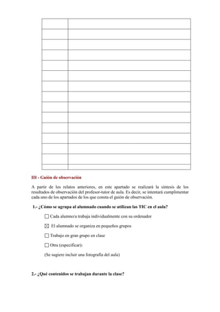 III - Guión de observación
A partir de los relatos anteriores, en este apartado se realizará la síntesis de los
resultados de observación del profesor-tutor de aula. Es decir, se intentará cumplimentar
cada uno de los apartados de los que consta el guión de observación.
1.- ¿Cómo se agrupa al alumnado cuando se utilizan las TIC en el aula?
Cada alumno/a trabaja individualmente con su ordenador
El alumnado se organiza en pequeños grupos
Trabajo en gran grupo en clase
Otra (especificar):
(Se sugiere incluir una fotografía del aula)

2.- ¿Qué contenidos se trabajan durante la clase?

 