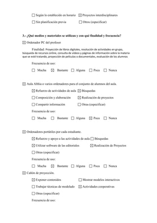 Según lo establecido en horario

Proyectos interdisciplinares

Sin planificación previa

Otros (especificar)

3.- ¿Qué medios y materiales se utilizan y con qué finalidad y frecuencia?
Ordenador PC del profesor
Finalidad: Proyección de libros digitales, resolución de actividades en grupo,
búsqueda de recursos online, consulta de vídeos y páginas de información sobre la materia
que se esté tratando, proyección de películas o documentales, evaluación de los alumnos
Frecuencia de uso:
Mucha

Bastante

Alguna

Poca

Nunca

Aula Althia o varios ordenadores para el conjunto de alumnos del aula.
Refuerzo de actividades de aula

Búsquedas

Composición y elaboración

Realización de proyectos

Compartir información

Otras (especificar)

Frecuencia de uso:
Mucha

Bastante

Alguna

Poca

Nunca

Ordenadores portátiles por cada estudiante.
Refuerzo y apoyo a las actividades de aula

Búsquedas

Utilizar software de las editoriales

Realización de Proyectos

Otras (especificar)
Frecuencia de uso:
Mucha

Bastante

Alguna

Poca

Nunca

Cañón de proyección.
Exponer contenidos

Mostrar modelos interactivos

Trabajar técnicas de modelado

Actividades cooperativas

Otras (especificar)
Frecuencia de uso:

 