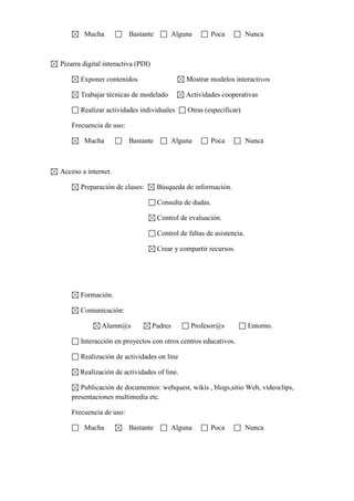 Mucha

Bastante

Alguna

Poca

Nunca

Pizarra digital interactiva (PDI)
Exponer contenidos

Mostrar modelos interactivos

Trabajar técnicas de modelado

Actividades cooperativas

Realizar actividades individuales

Otras (especificar)

Frecuencia de uso:
Mucha

Bastante

Alguna

Poca

Nunca

Acceso a internet.
Preparación de clases:

Búsqueda de información.
Consulta de dudas.
Control de evaluación.
Control de faltas de asistencia.
Crear y compartir recursos.

Formación.
Comunicación:
Alumn@s

Padres

Profesor@s

Entorno.

Interacción en proyectos con otros centros educativos.
Realización de actividades on line
Realización de actividades of line.
Publicación de documentos: webquest, wikis , blogs,sitio Web, videoclips,
presentaciones multimedia etc.
Frecuencia de uso:
Mucha

Bastante

Alguna

Poca

Nunca

 