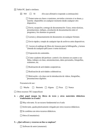 Tablet PC, Ipad o similares.
NO

SI

(En caso afirmativo responde a continuación)

Tomar notas en clases o reuniones, enviarlas a terceros si se desea, y
tenerlas disponibles en cualquier momento desde cualquier otro
dispositivo.
Envío, recepción y entrega de documentación. Casos, notas técnicas,
presentaciones, trabajos, circulación de documentación entre el
programa y los alumnos en general.
Lectura y almacenamiento de documentos en cualquier formato.
Envío rápido y simple de cualquier tipo de archivos entre dispositivos.
Acceso al catálogo de libros de Amazon para la bibliografía, y lectura
cómoda de cualquier pdf (casos o notas técnicas)
Exposición de contenidos.
Como cuaderno del profesor. control a los alumnos en cuanto a sus
faltas, trabajos en clase, amonestaciones, datos personales, fotografías,
exámenes, etc.
Realización de actividades cooperativas.
Realización de actividades colaborativas.
Motivación a la clase con la introducción de vídeos, fotografías,
presentaciones digitales.
Frecuencia de uso:
Mucha

Bastante

Alguna

Poca

Nunca

Otros recursos TIC (especificar)
4. - ¿Qué papel juegan los libros de texto y otros materiales didácticos
tradicionales en el aula?
Muy relevante. Es un recurso fundamental en el aula
Irrelevante, queda prácticamente relegado por otros recursos didácticos.
Se combina con otros recursos didácticos.
Otros (Comentarios):
5. - ¿Qué software y recursos on line se emplean?
Software de autor (enumerar):

 