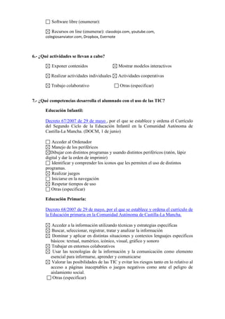 Software libre (enumerar):
Recursos on line (enumerar): classdojo.com, youtube.com,
colegiosanviator.com, Dropbox, Evernote

6.- ¿Qué actividades se llevan a cabo?
Exponer contenidos

Mostrar modelos interactivos

Realizar actividades individuales

Actividades cooperativas

Trabajo colaborativo

Otras (especificar)

7.- ¿Qué competencias desarrolla el alumnado con el uso de las TIC?
Educación Infantil:
Decreto 67/2007 de 29 de mayo , por el que se establece y ordena el Currículo
del Segundo Ciclo de la Educación Infantil en la Comunidad Autónoma de
Castilla-La Mancha. (DOCM, 1 de junio)
Acceder al Ordenador
Manejo de los periféricos
Dibujar con distintos programas y usando distintos periféricos (ratón, lápiz
digital y dar la orden de imprimir)
Identificar y comprender los iconos que les permiten el uso de distintos
programas.
Realizar juegos
Iniciarse en la navegación
Respetar tiempos de uso
Otras (especificar)
Educación Primaria:
Decreto 68/2007 de 29 de mayo, por el que se establece y ordena el currículo de
la Educación primaria en la Comunidad Autónoma de Castilla-La Mancha.
Acceder a la información utilizando técnicas y estrategias específicas
Buscar, seleccionar, registrar, tratar y analizar la información
Dominar y aplicar en distintas situaciones y contextos lenguajes específicos
básicos: textual, numérico, icónico, visual, gráfico y sonoro
Trabajar en entornos colaborativos
Usar las tecnologías de la información y la comunicación como elemento
esencial para informarse, aprender y comunicarse
Valorar las posibilidades de las TIC y evitar los riesgos tanto en lo relativo al
acceso a páginas inaceptables o juegos negativos como ante el peligro de
aislamiento social.
Otras (especificar)

 