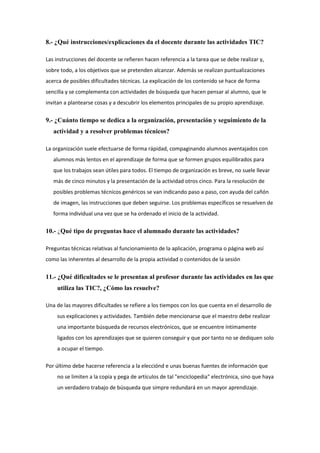 8.- ¿Qué instrucciones/explicaciones da el docente durante las actividades TIC?
Las instrucciones del docente se refieren hacen referencia a la tarea que se debe realizar y,
sobre todo, a los objetivos que se pretenden alcanzar. Además se realizan puntualizaciones
acerca de posibles dificultades técnicas. La explicación de los contenido se hace de forma
sencilla y se complementa con actividades de búsqueda que hacen pensar al alumno, que le
invitan a plantearse cosas y a descubrir los elementos principales de su propio aprendizaje.

9.- ¿Cuánto tiempo se dedica a la organización, presentación y seguimiento de la
actividad y a resolver problemas técnicos?
La organización suele efectuarse de forma rápidad, compaginando alumnos aventajados con
alumnos más lentos en el aprendizaje de forma que se formen grupos equilibrados para
que los trabajos sean útiles para todos. El tiempo de organización es breve, no suele llevar
más de cinco minutos y la presentación de la actividad otros cinco. Para la resolución de
posibles problemas técnicos genéricos se van indicando paso a paso, con ayuda del cañón
de imagen, las instrucciones que deben seguirse. Los problemas específicos se resuelven de
forma individual una vez que se ha ordenado el inicio de la actividad.

10.- ¿Qué tipo de preguntas hace el alumnado durante las actividades?
Preguntas técnicas relativas al funcionamiento de la aplicación, programa o página web así
como las inherentes al desarrollo de la propia actividad o contenidos de la sesión

11.- ¿Qué dificultades se le presentan al profesor durante las actividades en las que
utiliza las TIC?, ¿Cómo las resuelve?
Una de las mayores dificultades se refiere a los tiempos con los que cuenta en el desarrollo de
sus explicaciones y actividades. También debe mencionarse que el maestro debe realizar
una importante búsqueda de recursos electrónicos, que se encuentre íntimamente
ligados con los aprendizajes que se quieren conseguir y que por tanto no se dediquen solo
a ocupar el tiempo.
Por último debe hacerse referencia a la elecciónd e unas buenas fuentes de información que
no se limiten a la copia y pega de artículos de tal "enciclopedia" electrónica, sino que haya
un verdadero trabajo de búsqueda que simpre redundará en un mayor aprendizaje.

 
