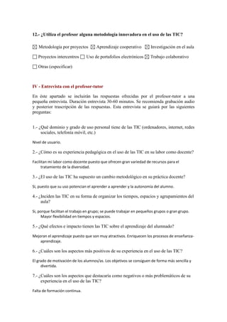 12.- ¿Utiliza el profesor alguna metodología innovadora en el uso de las TIC?
Metodología por proyectos
Proyectos intercentros

Aprendizaje cooperativo

Uso de portafolios electrónicos

Investigación en el aula
Trabajo colaborativo

Otras (especificar)

IV - Entrevista con el profesor-tutor
En éste apartado se incluirán las respuestas ofrecidas por el profesor-tutor a una
pequeña entrevista. Duración entrevista 30-60 minutos. Se recomienda grabación audio
y posterior trascripción de las respuestas. Esta entrevista se guiará por las siguientes
preguntas:
1.- ¿Qué dominio y grado de uso personal tiene de las TIC (ordenadores, internet, redes
sociales, telefonía móvil, etc.)
Nivel de usuario.

2.- ¿Cómo es su experiencia pedagógica en el uso de las TIC en su labor como docente?
Facilitan mi labor como docente puesto que ofrecen gran variedad de recursos para el
tratamiento de la diversidad.

3.- ¿El uso de las TIC ha supuesto un cambio metodológico en su práctica docente?
Si, puesto que su uso potencian el aprender a aprender y la autonomía del alumno.

4.- ¿Inciden las TIC en su forma de organizar los tiempos, espacios y agrupamientos del
aula?
Si, porque facilitan el trabajo en grupo; se puede trabajar en pequeños grupos o gran grupo.
Mayor flexibilidad en tiempos y espacios.

5.- ¿Qué efectos e impacto tienen las TIC sobre el aprendizaje del alumnado?
Mejoran el aprendizaje puesto que son muy atractivos. Enriquecen los procesos de enseñanzaaprendizaje.

6.- ¿Cuáles son los aspectos más positivos de su experiencia en el uso de las TIC?
El grado de motivación de los alumnos/as. Los objetivos se consiguen de forma más sencilla y
divertida.

7.- ¿Cuáles son los aspectos que destacaría como negativos o más problemáticos de su
experiencia en el uso de las TIC?
Falta de formación continua.

 