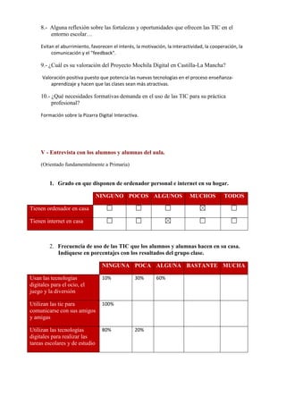 8.- Alguna reflexión sobre las fortalezas y oportunidades que ofrecen las TIC en el
entorno escolar…
Evitan el aburrimiento, favorecen el interés, la motivación, la interactividad, la cooperación, la
comunicación y el "feedback".

9.- ¿Cuál es su valoración del Proyecto Mochila Digital en Castilla-La Mancha?
Valoración positiva puesto que potencia las nuevas tecnologías en el proceso enseñanzaaprendizaje y hacen que las clases sean más atractivas.

10.- ¿Qué necesidades formativas demanda en el uso de las TIC para su práctica
profesional?
Formación sobre la Pizarra Digital Interactiva.

V - Entrevista con los alumnos y alumnas del aula.
(Orientado fundamentalmente a Primaria)

1. Grado en que disponen de ordenador personal e internet en su hogar.
NINGUNO POCOS ALGUNOS

MUCHOS

TODOS

Tienen ordenador en casa
Tienen internet en casa

2. Frecuencia de uso de las TIC que los alumnos y alumnas hacen en su casa.
Indíquese en porcentajes con los resultados del grupo clase.
NINGUNA POCA ALGUNA BASTANTE MUCHA
Usan las tecnologías
digitales para el ocio, el
juego y la diversión

10%

Utilizan las tic para
comunicarse con sus amigos
y amigas

100%

Utilizan las tecnologías
digitales para realizar las
tareas escolares y de estudio

80%

30%

20%

60%

 