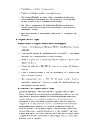 o Cuánto tiempo le dedicas 2 horas semanales.
o Cuentas con liberación horaria 2 sesiones a la semana.
o Qué tipo de dificultades has tenido o tienes para realizar tu tarea Escaso
tiempo para desarrollar programaciones más completas así como limitació de
recursos tecnológicos (pocos ordenadores y muy antiguos).

o Qué ofrece el programa mochila digital (o similar) al centro educativo
Formación responsable y dotación al centro de materiales (2 pizarras digitales y
netbooks para alumnos).

o Qué solicita/demanda el profesorado al coordinador TIC Más tiempo y más
formación.

4.- Programa Mochila Digital
Participación en el Programa Punto Neutro-Mochila Digital
o Cuando se inicia el centro en el Programa Mochila Digital Se inicia en el curso
2008-2009.

o Cuáles son los motivos de participación en el Programa MD Es un programa
oficial de la Junta y participan todos los centros educativos.

o Dónde o de quién nace la iniciativa De todos los profesores en general, sobre
todo los más jóvenes.

o Cuando fue elaborado el Plan TIC del centro No hay un plan TIC del centro
como tal.

o Cómo se diseña y/o elabora el Plan TIC Solamente las TIC se introducen en
todas las áreas del curriculum.

o Qué características tiene el Plan TIC del centro escolar: objetivos,
contenidos, expectativas,… Como no hay un plan TIC específico utilizamos los
objetivos de la competencia digital

Características del Programa Mochila Digital
Qué ofrece el programa MD al centro educativo El programa Mochila Digital
permite a los maestros llevar un ecosistema de aplicaciones informáticas sin tener que
cargar con un PC. Hasta hace un tiempo solo requería de un soporte USB en el que
cargar las aplicaciones que se necesitan pero gran parte de los maestros lo han
sustituido por su propio smartphone. De tal forma permite llevar en el bolsillo: un
navegador web con todos los enlaces favoritos, un cliente de correo electrónico con
tus cuentas y contactos, aplicaciones de mensajería con la lista de contactos, un
procesador de textos y sus documentos, agenda, calendario con citas y anotaciones,
editor de imágenes para reducir tamaños, convertir formatos, grabador y reproductor
de audios, vídeos y DVD, un antivirus para comprobar la seguridad de cualquier equipo
y un gestor de contraseñas guardadas en un entorno seguro. Formación responsable y
dotación al centro de materiales.

 