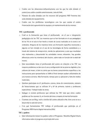 o Cuáles son las dotaciones-infraestructuras con las que ha sido dotado el
centro/con cuáles contaba anteriormente. Aula ALTHIA.
o Número de aulas dotadas con los recursos del programa MD Tenemos dos
aulas dotadas de equipamiento.

o Cuáles son los problemas tecnológicos con los que cuenta el centro
Financiación de la garantía de los equipos y el mantenimiento de los mismos.

TIC y profesorado
o Cuál es la formación que tiene el profesorado

en el uso e integración

pedagógica de las TIC Los maestros que se han formado en el uso pedagógico
de las TIC en el aula lo han hecho a través de cursos realizados en la Junta o en
sindicatos. Ninguno de los maestros tiene una formación específica reconocida y
algunos se han iniciado en el uso de las tecnologías de forma autodidacta y a
través del sistema de ensayo-error, viendo las aplicaciones y usos que resultaban
más motivantes y descartando las actividades menos relevantes. hay grandes
diferencias entre los miembros del claustro, sobre todo en función de la edad del
mismo.

o Qué necesidades tiene el profesorado del centro en relación a las TIC Los
mayores problemas se dan con el uso y configuración de las pizarras digitales y los
cañones de imaen, si bien es cierto que no tienen conocimientos específicos o las
instrucciones para aprovecharlos al 100% al final siempre acaban utilizándolos de
una manera correcta. Más formación, tiempo para su aplicación y falta de medios
materiales.

o Quiénes participan en él: profesores, cursos, áreas de conocimiento, número
de horas/semana que se utilizan 5º y 6º de primaria; tutores y profesores
especialistas. Trabajan todas las áreas.

o Indagar si existen profesores que utilizan las TIC más que otros: cuáles
podrían ser las razones Si, en función del área y respeto al nivel de formación
o Cuentan con un blog, web o similar del centro educativo No. Este curso se va a
desarrollar la web del centro

o Con qué herramientas TIC trabaja el profesorado que participa en el
Programa MD Pizarra Digital Interactiva (PDI).
TIC y padres
o Qué información tienen los padres sobre el Programa Mochila Digital Charla
informativa sobre el programa al principio del curso.

 