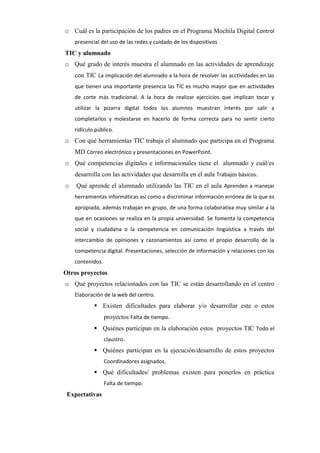o Cuál es la participación de los padres en el Programa Mochila Digital Control
presencial del uso de las redes y cuidado de los dispositivos

TIC y alumnado
o Qué grado de interés muestra el alumnado en las actividades de aprendizaje
con TIC La implicación del alumnado a la hora de resolver las acctividades en las
que tienen una importante presencia las TIC es mucho mayor que en actividades
de corte más tradicional. A la hora de realizar ejercicios que implican tocar y
utilizar la pizarra digital todos los alumnos muestran interés por salir a
completarlos y molestarse en hacerlo de forma correcta para no sentir cierto
ridículo público.

o Con qué herramientas TIC trabaja el alumnado que participa en el Programa
MD Correo electrónico y presentaciones en PowerPoint.
o Qué competencias digitales e informacionales tiene el alumnado y cuál/es
desarrolla con las actividades que desarrolla en el aula Trabajos básicos.
o

Qué aprende el alumnado utilizando las TIC en el aula Aprenden a manejar
herramientas informáticas así como a discriminar información errónea de la que es
apropiada, además trabajan en grupo, de una forma colaborativa muy similar a la
que en ocasiones se realiza en la propia universidad. Se fomenta la competencia
social y ciudadana o la competencia en comunicación lingúística a través del
intercambio de opiniones y razonamientos así como el propio desarrollo de la
competencia digital. Presentaciones, selección de información y relaciones con los
contenidos.

Otros proyectos
o Qué proyectos relacionados con las TIC se están desarrollando en el centro
Elaboración de la web del centro.

 Existen dificultades para elaborar y/o desarrollar este o estos
proyectos Falta de tiempo.
 Quiénes participan en la elaboración estos proyectos TIC Todo el
claustro.

 Quiénes participan en la ejecución/desarrollo de estos proyectos
Coordinadores asignados.

 Qué dificultades/ problemas existen para ponerlos en práctica
Falta de tiempo.

Expectativas

 