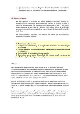 o Qué expectativas tienes del Programa Mochila Digital Altas: desarrollar la
competencia digital en el alumnado y dotar de mayor formación al profesorado.

II - Relatos de la clase
En este apartado se incluirán dos relatos narrativos realizados durante las
sesiones de clase observadas. Se realizarán dos sesiones de recogida de datos a
través de la observación que sean significativas en el uso de TIC. Cada sesión
observada puede ser una clase de 1-2 horas. Estos relatos habrán de ser lo más
pormenorizados posibles, recogiendo el mayor número de datos de lo ocurrido
en la clase.
En líneas generales, sugerimos, para unificar los diarios que se desarrollen
siguiendo el siguiente esquema:

ESQUEMA
1. Preparación de las sesiones
2. Identificación del momento y de los implicados en la sesión, así como el objeto
de la misma.
3. Descripción de los sucesos respecto a las dimensiones de análisis que figuran
en el anexo I.
4. Interpretación de los sucesos y argumentación
5. Impresiones de la sesión desarrollada (Se pueden incluir referencias en
relación a lo planificado para esa sesión).

1ª Sesión:
Para llevar a cabo el desarrollo de una sesión con uso de las TIC se requiere una buena
actividad de preparación: esta preparación requiere un buen trabajo de búsqueda de recursos
electrónicos sean presentaciones en PowerPoint o Prezi, vídeos, búsqueda de páginas web
relacionadas con los contenidos, etc. además debe tenerse en cuenta los recursos tic de los
que se va a disponer así como el uso que se les va a dar (ordenador o tablet, proyector, pizarra
digital, CD’s) tanto para el maestro como para los alumnos.
Además de ello debe ser tenido en cuenta el tiempo del que se va a disponer a la hora de
llevar a cabo el desarrollo de la sesión, pues de nada servirá realizar una buena programación y
uso de las TIC si no se tiene en cuenta la cantidad de sesiones que puede conllevar el uso de las
TIC.
La primera sesión que aquí se expone fue realizada el jueves 28 de octubre en la asignatura de
Conocimiento del Medio en el curso de 5º de Primaria. Los implicados en el desarrollo de la
sesión fueron tanto profesor como alumnos pues todos participaron de forma activa en la
utilización de las TIC.

 