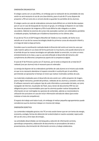DIMENSIÓN ORGANIZATIVA
El colegio cuenta con un aula Althia, sin embargo para la realización de las actividades de esta
sesión no será necesario el uso de una clase distinta, pues el aula de 5º curso dispone de
proyector y PDI así como de un armario donde se guardan los portátiles de los alumnos.
El colegio cuenta con sala de ordenadores comunes (aula Althia) con un total de diez equipos
para el uso en caso de búsqueda de recursos en grupo, sin embargo al disponer en casi todas
las clases de proyector de imágenes y PDI el aula Althia ha sido relegada a un plano
secundario. Además los alumnos de cursos más avanzados cuentan con ordenadores portátiles
o netbooks propios, facilitados por el Gobierno Autonómico en los últimos años.
El uso de las TIC en el CEIP Gregorio Marañón de Toledo es muy notable, de hecho no es
extraño ver el uso de las nuevas tecnologías desde los primeros cursos de educación infantil y
a lo largo de toda la etapa primaria.
Considero que la coordinación realizada desde la Dirección del centro así como los usos que
cada maestro aplica en sus clases de forma particular es muy buena, esto puede observarse en
el sentido de que las nuevas tecnologías son aplicadas desde la convicción, no como un mero
entretenimiento en la clase, y que su uso está enfocado al desarrollo del temario y del
cumplimiento de diferentes competencias aparte de la competencia digital.
El aula de 5º de Primaria cuenta con 27 alumnos, por lo tanto se dispone de un total de 27
netbook (uno por alumno) más el necesario para el ordenador.
La ventaja de disponer de los ordenadores portátiles de cada alumno en el mismo aula reside
en que no es necesario abandonar el espacio conocido ni sustituirlo por el aula Althia,
permitiendo así aprovechar el tiempo sin tener que realizar incómodos cambios de aula.
Los materiales empleados para el desarrollo de esta sesión son: cañón proyector de imagen,
pizarra digital interactiva, portátil del profesor, netbooks de los alumnos y conexión a Internet.
El software necesario será cualquier tipo de suite informática o procesador de texto, así como
navegador de Internet, visualizador de Flash, Java y lector de documentos PDF (no son
obligatorios pero sí recomendables para que los alumnos puedan realizar búsquedas de
información sin ver restringidas las opciones de contenido), además se recomendará la
utilización de auriculares en caso de incluir información extraída de vídeos (para evitar
molestar al resto de compañeros).
El espacio de trabajo será toda el aula, sin embargo al realizar pequeños agrupamientos puede
considerarse que los alumnos trabajan en rincones de trabajo.
DIMENSIÓN DIDÁCTICA
Los contenidos trabajados gracias a las TIC en esta sesión tienen que ver con temas de energía,
economía, ecología, formas de obtención de la electricidad en nuestra sociedad, repercusión
del uso de unos y otros tipos de energía…
Las actividades desarrolladas son de búsqueda y selección de información correcta,
aprendizaje comparativo, elaboración de documentos en procesadores de texto o
presentaciones, discriminación de información correcta y trabajo colaborativo.

 