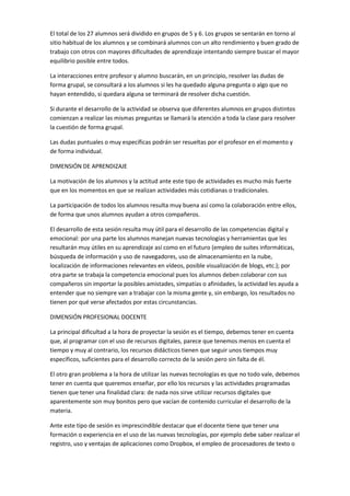 El total de los 27 alumnos será dividido en grupos de 5 y 6. Los grupos se sentarán en torno al
sitio habitual de los alumnos y se combinará alumnos con un alto rendimiento y buen grado de
trabajo con otros con mayores dificultades de aprendizaje intentando siempre buscar el mayor
equilibrio posible entre todos.
La interacciones entre profesor y alumno buscarán, en un principio, resolver las dudas de
forma grupal, se consultará a los alumnos si les ha quedado alguna pregunta o algo que no
hayan entendido, si quedara alguna se terminará de resolver dicha cuestión.
Si durante el desarrollo de la actividad se observa que diferentes alumnos en grupos distintos
comienzan a realizar las mismas preguntas se llamará la atención a toda la clase para resolver
la cuestión de forma grupal.
Las dudas puntuales o muy específicas podrán ser resueltas por el profesor en el momento y
de forma individual.
DIMENSIÓN DE APRENDIZAJE
La motivación de los alumnos y la actitud ante este tipo de actividades es mucho más fuerte
que en los momentos en que se realizan actividades más cotidianas o tradicionales.
La participación de todos los alumnos resulta muy buena así como la colaboración entre ellos,
de forma que unos alumnos ayudan a otros compañeros.
El desarrollo de esta sesión resulta muy útil para el desarrollo de las competencias digital y
emocional: por una parte los alumnos manejan nuevas tecnologías y herramientas que les
resultarán muy útiles en su aprendizaje así como en el futuro (empleo de suites informáticas,
búsqueda de información y uso de navegadores, uso de almacenamiento en la nube,
localización de informaciones relevantes en vídeos, posible visualización de blogs, etc.); por
otra parte se trabaja la competencia emocional pues los alumnos deben colaborar con sus
compañeros sin importar la posibles amistades, simpatías o afinidades, la actividad les ayuda a
entender que no siempre van a trabajar con la misma gente y, sin embargo, los resultados no
tienen por qué verse afectados por estas circunstancias.
DIMENSIÓN PROFESIONAL DOCENTE
La principal dificultad a la hora de proyectar la sesión es el tiempo, debemos tener en cuenta
que, al programar con el uso de recursos digitales, parece que tenemos menos en cuenta el
tiempo y muy al contrario, los recursos didácticos tienen que seguir unos tiempos muy
específicos, suficientes para el desarrollo correcto de la sesión pero sin falta de él.
El otro gran problema a la hora de utilizar las nuevas tecnologías es que no todo vale, debemos
tener en cuenta que queremos enseñar, por ello los recursos y las actividades programadas
tienen que tener una finalidad clara: de nada nos sirve utilizar recursos digitales que
aparentemente son muy bonitos pero que vacían de contenido curricular el desarrollo de la
materia.
Ante este tipo de sesión es imprescindible destacar que el docente tiene que tener una
formación o experiencia en el uso de las nuevas tecnologías, por ejemplo debe saber realizar el
registro, uso y ventajas de aplicaciones como Dropbox, el empleo de procesadores de texto o

 
