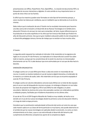 presentaciones con Office, PowerPoint, Prezi, OpenOffice… la creación de documentos PDF y la
búsqueda de recursos interactivos y digitales. En este sentido es muy importante tener un
punto de vista crítico con las fuentes.
Es difícil que los maestros puedan estar formados en este tipo de herramientas porque, a
veces resultan tan básicas por cotidianas, que en realidad lo que se demanda es el uso de las
mismas.
Debo indicar que la realización de esta 1ª Sesión me ha resultado interesante para hacerme
una idea acerca de la inclusión y el desarrollo de las Nuevas Tecnologías en el ámbito de la
educación Primaria a la vez que me siver para comprobar, de facto, la gran diferencia que se
ha producido en las aulas españolas en los años que han transcurrido desde que finalicé mis
años de Educación primaria. Veo que en gran medida la educación públic ha ido incluyendo en
su desarrollo pedagógico temas y formas de trabajo que no existían no hace muchos años.

2ª Sesión:
La segunda sesión expuesta fue realizada el miércoles 13 de noviembre en la asignatura de
Inglés en el curso de 2º A de Primaria. Los implicados en el desarrollo de la sesión fue sobre
todo la maestra, aunque por las características de la sesión los alumnos no interactuaban
directamente con las TIC sí cabe destacar que eran estimulados por el uso que de ellas hacía la
docente.
DIMENSIÓN ORGANIZATIVA
El colegio cuenta con un aula Althia pero llevar a cabo esta sesión no necesitaba de ese
recurso: la sesión se resolvía mediante el uso de la pizarra digital interactiva, el ordenador de
la maestra y un sistema de audio, todo ello materiales con los que se encuentra equipada el
aula de 2º A de Primaria.
El colegio cuenta con sala de ordenadores comunes (aula Althia) con un total de diez equipos
para el uso en caso de búsqueda de recursos en grupo, sin embargo al disponer en casi todas
las clases de proyector de imágenes y PDI el aula Althia ha sido relegada a un plano
secundario. Además los alumnos de cursos más avanzados cuentan con ordenadores portátiles
o netbooks propios, facilitados por el Gobierno Autonómico en los últimos años.
El uso de las TIC en el CEIP Gregorio Marañón de Toledo es muy notable, de hecho no es
extraño ver el uso de las nuevas tecnologías desde los primeros cursos de educación infantil y
a lo largo de toda la etapa primaria.
Considero que la coordinación realizada desde la Dirección del centro así como los usos que
cada maestro aplica en sus clases de forma particular es muy buena, esto puede observarse en
el sentido de que las nuevas tecnologías son aplicadas desde la convicción, no como un mero
entretenimiento en la clase, y que su uso está enfocado al desarrollo del temario y del
cumplimiento de diferentes competencias aparte de la competencia digital.

 